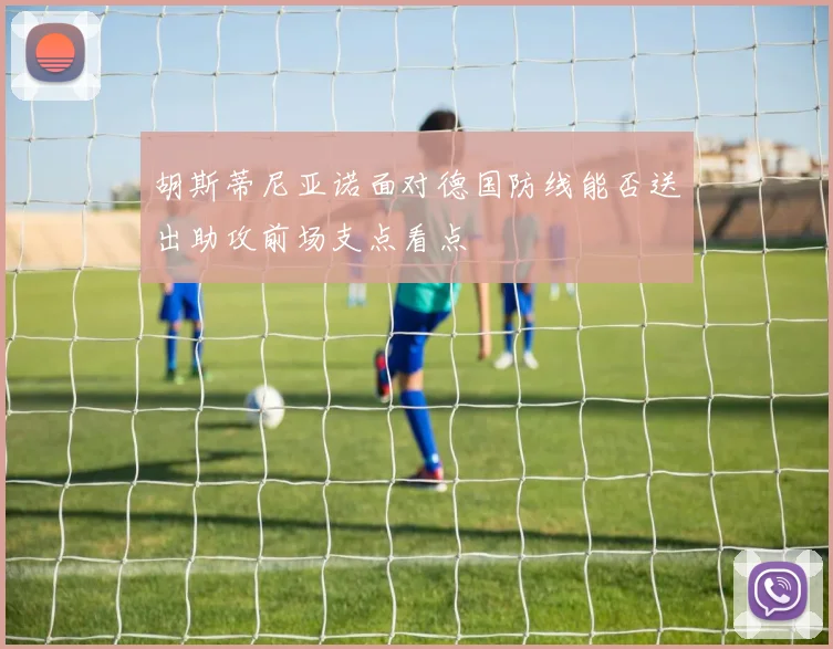 胡斯蒂尼亚诺面对德国防线能否送出助攻前场支点看点