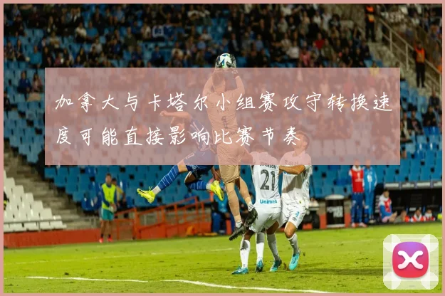 加拿大与卡塔尔小组赛攻守转换速度可能直接影响比赛节奏