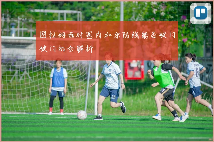 图拉姆面对塞内加尔防线能否破门破门机会解析