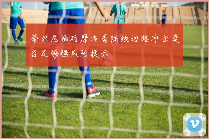 蒂尔尼面对摩洛哥防线边路冲击是否足够强风险提示
