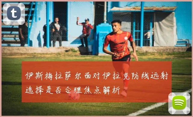 伊斯梅拉萨尔面对伊拉克防线远射选择是否合理焦点解析